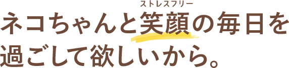 ネコちゃんと笑顔（ストレスフリー）の毎日を過ごして欲しいから。